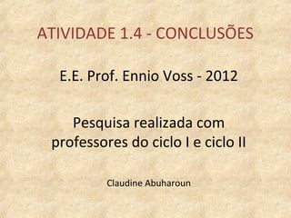 ATIVIDADE 1.4 - CONCLUSÕES

  E.E. Prof. Ennio Voss - 2012

    Pesquisa realizada com
 professores do ciclo I e ciclo II

          Claudine Abuharoun
 