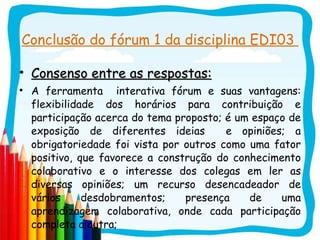 Conclusão do fórum 1 da disciplina EDI03  Consenso entre as respostas: A ferramenta  interativa fórum e suas vantagens: flexibilidade dos horários para contribuição e participação acerca do tema proposto; é um espaço de exposição de diferentes ideias  e opiniões; a obrigatoriedade foi vista por outros como uma fator positivo, que favorece a construção do conhecimento colaborativo e o interesse dos colegas em ler as diversas opiniões; um recurso desencadeador de vários desdobramentos; presença de uma aprendizagem colaborativa, onde cada participação completa a outra;  