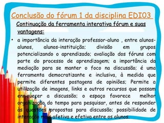 Conclusão do fórum 1 da disciplina EDI03  Continuação da ferramenta interativa fórum e suas vantagens: a importância da interação professor-aluno , entre alunos-alunos, alunos-instituição; divisão em grupos potencializando o aprendizado; avaliação dos fóruns com parte do processo de aprendizagem; a importância da mediação para se manter o foco na discussão; é uma ferramenta democratizante e inclusiva, à medida que permite diferentes postagens de opiniões; Permite a utilização de imagens, links e outros recursos que possam enriquecer a discussão; o espaço favorece  melhor organização do tempo para pesquisar, antes de responder às questões propostas para discussão; possibilidade de interação mais afetiva e efetiva entre os alunos. 