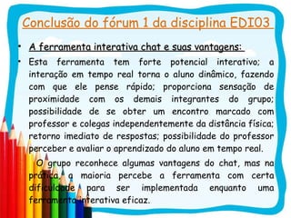 Conclusão do fórum 1 da disciplina EDI03  A ferramenta interativa chat e suas vantagens:  Esta ferramenta tem forte potencial interativo; a interação em tempo real torna o aluno dinâmico, fazendo com que ele pense rápido; proporciona sensação de proximidade com os demais integrantes do grupo; possibilidade de se obter um encontro marcado com professor e colegas independentemente da distância física; retorno imediato de respostas; possibilidade do professor perceber e avaliar o aprendizado do aluno em tempo real. O grupo reconhece algumas vantagens do chat, mas na prática, a maioria percebe a ferramenta com certa dificuldade para ser implementada enquanto uma ferramenta interativa eficaz. 