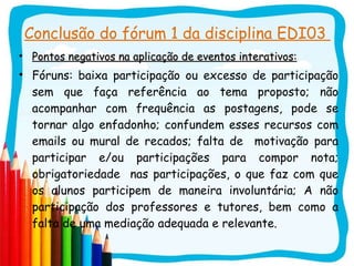 Conclusão do fórum 1 da disciplina EDI03  Pontos negativos na aplicação de eventos interativos: Fóruns: baixa participação ou excesso de participação sem que faça referência ao tema proposto; não acompanhar com frequência as postagens, pode se tornar algo enfadonho; confundem esses recursos com emails ou mural de recados; falta de  motivação para participar e/ou participações para compor nota; obrigatoriedade  nas participações, o que faz com que os alunos participem de maneira involuntária; A não participação dos professores e tutores, bem como a falta de uma mediação adequada e relevante.  