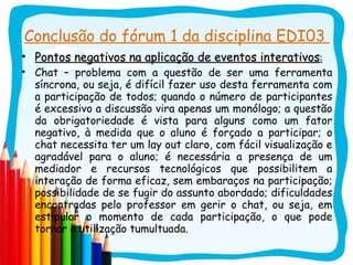 Conclusão do fórum 1 da disciplina EDI03  Pontos negativos na aplicação de eventos interativos : Chat – problema com a questão de ser uma ferramenta síncrona, ou seja, é difícil fazer uso desta ferramenta com a participação de todos; quando o número de participantes é excessivo a discussão vira apenas um monólogo; a questão da obrigatoriedade é vista para alguns como um fator negativo, à medida que o aluno é forçado a participar; o chat necessita ter um lay out claro, com fácil visualização e agradável para o aluno; é necessária a presença de um mediador e recursos tecnológicos que possibilitem a interação de forma eficaz, sem embaraços na participação; possibilidade de se fugir do assunto abordado; dificuldades encontradas pelo professor em gerir o chat, ou seja, em estipular o momento de cada participação, o que pode tornar a utilização tumultuada. 