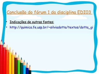 Conclusão do fórum 1 da disciplina EDI03  Indicações de outras fontes: http://quimica.fe.usp.br/~silviadotta/textos/dotta_giordan_VE_2007.pdf 