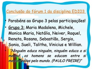 Conclusão do fórum 1 da disciplina EDI03  Parabéns ao Grupo 3 pelas participações! Grupo 3:  Maria Madalena, Michele, Monica Maria, Natália, Neiver, Raquel, Renata, Rosana, Sebastião, Sergio, Sonia, Sueli, Talitha, Vinicius e Willian. “ Ninguém educa ninguém, ninguém educa a si mesmo, os homens se educam entre si mediatizados pelo mundo. (PAULO FREIRE)” 