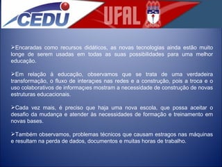 Encaradas como recursos didáticos, as novas tecnologias ainda estão muito longe de serem usadas em todas as suas possibilidades para uma melhor educação.  Em relação à educação, observamos que se trata de uma verdadeira transformação, o fluxo de interações nas redes e a construção, pois a troca e o uso colaborativos de informações mostram a necessidade de construção de novas estruturas educacionais.  Cada vez mais, é preciso que haja uma nova escola, que possa aceitar o desafio da mudança e atender às necessidades de formação e treinamento em novas bases.  Também observamos, problemas técnicos que causam estragos nas máquinas e resultam na perda de dados, documentos e muitas horas de trabalho.  