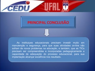 PRINCIPAL CONCLUSÃO As instituições educacionais precisam investir muito em manutenção e segurança, para que suas atividades on-line não sofram de novos problemas na educação, e também, que as TICs precisam ser compreendidas e incorporadas pedagogicamente a capacidade de adequação do processo educacional, para sua implantação alcançar excelência nos resultado. 