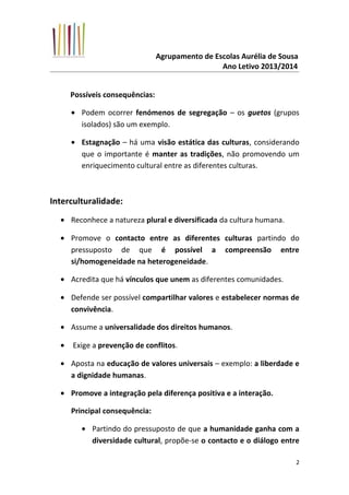 Agrupamento de Escolas Aurélia de Sousa
Ano Letivo 2013/2014
Possíveis consequências:
• Podem ocorrer fenómenos de segregação – os guetos (grupos
isolados) são um exemplo.
• Estagnação – há uma visão estática das culturas, considerando
que o importante é manter as tradições, não promovendo um
enriquecimento cultural entre as diferentes culturas.
Interculturalidade:
• Reconhece a natureza plural e diversificada da cultura humana.
• Promove o contacto entre as diferentes culturas partindo do
pressuposto de que é possível a compreensão entre
si/homogeneidade na heterogeneidade.
• Acredita que há vínculos que unem as diferentes comunidades.
• Defende ser possível compartilhar valores e estabelecer normas de
convivência.
• Assume a universalidade dos direitos humanos.
• Exige a prevenção de conflitos.
• Aposta na educação de valores universais – exemplo: a liberdade e
a dignidade humanas.
• Promove a integração pela diferença positiva e a interação.
Principal consequência:
• Partindo do pressuposto de que a humanidade ganha com a
diversidade cultural, propõe-se o contacto e o diálogo entre
2
 