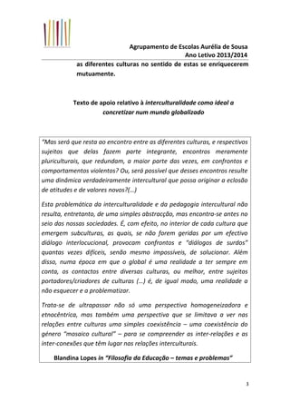 Agrupamento de Escolas Aurélia de Sousa
Ano Letivo 2013/2014
as diferentes culturas no sentido de estas se enriquecerem
mutuamente.
Texto de apoio relativo à interculturalidade como ideal a
concretizar num mundo globalizado
“Mas será que resta ao encontro entre as diferentes culturas, e respectivos
sujeitos que delas fazem parte integrante, encontros meramente
pluriculturais, que redundam, a maior parte das vezes, em confrontos e
comportamentos violentos? Ou, será possível que desses encontros resulte
uma dinâmica verdadeiramente intercultural que possa originar a eclosão
de atitudes e de valores novos?(…)
Esta problemática da interculturalidade e da pedagogia intercultural não
resulta, entretanto, de uma simples abstracção, mas encontra-se antes no
seio das nossas sociedades. É, com efeito, no interior de cada cultura que
emergem subculturas, as quais, se não forem geridas por um efectivo
diálogo interlocucional, provocam confrontos e “diálogos de surdos”
quantas vezes difíceis, senão mesmo impossíveis, de solucionar. Além
disso, numa época em que o global é uma realidade a ter sempre em
conta, os contactos entre diversas culturas, ou melhor, entre sujeitos
portadores/criadores de culturas (…) é, de igual modo, uma realidade a
não esquecer e a problematizar.
Trata-se de ultrapassar não só uma perspectiva homogeneizadora e
etnocêntrica, mas também uma perspectiva que se limitava a ver nas
relações entre culturas uma simples coexistência – uma coexistência do
género “mosaico cultural” – para se compreender as inter-relações e as
inter-conexões que têm lugar nas relações interculturais.
Blandina Lopes in “Filosofia da Educação – temas e problemas”
3
 