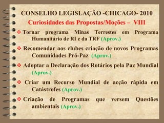 CONSELHO LEGISLAÇÃO -CHICAGO- 2010
   Curiosidades das Propostas/Moções – VIII
 Tornar programa Minas Terrestes em        Programa
     Humanitário de RI e da TRF (Aprov.)
 Recomendar aos clubes criação de novos Programas
     Comunidades Pró-Paz (Aprov.)
 Adoptar a Declaração dos Rotários pela Paz Mundial
    (Aprov.)
 Criar um Recurso Mundial de acção rápida em
    Catástrofes (Aprov.)
 Criação de Programas       que   versem   Questões
     ambientais (Aprov.)
 