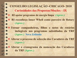 CONSELHO LEGISLAÇÃO -CHICAGO- 2010
   Curiosidades das Propostas/Moções – IX
 RI apoiar programas de energia limpa (Aprov.)
 RI reconheça Inner Whell como parceiro de Rotary
    (Aprov.)
 Tornar companheiros, filhos e netos de rotários
     inelegíveis aos programas subsidiados da TRF
     (Aprov.) Nova Zelândia
 Alterar o processo de selecção dos Curadores da TRF
     (Aprov.)
 Alterar o cronograma da nomeação dos Curadores
     da TRF (Aprov.)
 