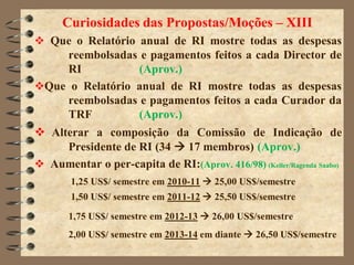 Curiosidades das Propostas/Moções – XIII
 Que o Relatório anual de RI mostre todas as despesas
    reembolsadas e pagamentos feitos a cada Director de
    RI           (Aprov.)
Que o Relatório anual de RI mostre todas as despesas
    reembolsadas e pagamentos feitos a cada Curador da
    TRF          (Aprov.)
 Alterar a composição da Comissão de Indicação de
     Presidente de RI (34  17 membros) (Aprov.)
 Aumentar o per-capita de RI:(Aprov. 416/98) (Keller/Ragenda Saabo)
        1,25 US$/ semestre em 2010-11  25,00 US$/semestre
        1,50 US$/ semestre em 2011-12  25,50 US$/semestre

       1,75 US$/ semestre em 2012-13  26,00 US$/semestre
       2,00 US$/ semestre em 2013-14 em diante  26,50 US$/semestre
 