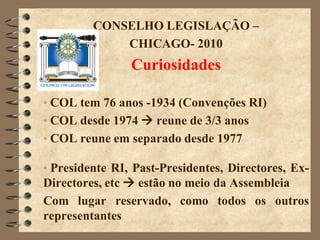 CONSELHO LEGISLAÇÃO –
             CHICAGO- 2010
                Curiosidades

• COL tem 76 anos -1934 (Convenções RI)
• COL desde 1974  reune de 3/3 anos
• COL reune em separado desde 1977

• Presidente RI, Past-Presidentes, Directores, Ex-
Directores, etc  estão no meio da Assembleia
Com lugar reservado, como todos os outros
representantes
 