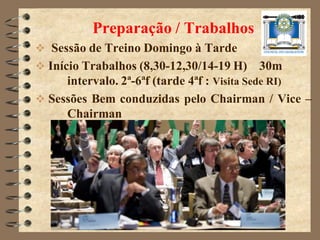 Preparação / Trabalhos
 Sessão de Treino Domingo à Tarde
 Início Trabalhos (8,30-12,30/14-19 H) 30m
      intervalo. 2ª-6ªf (tarde 4ªf : Visita Sede RI)
 Sessões Bem conduzidas pelo Chairman / Vice –
      Chairman
 