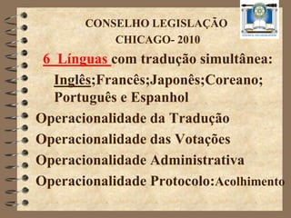 CONSELHO LEGISLAÇÃO
           CHICAGO- 2010
 6 Línguas com tradução simultânea:
   Inglês;Francês;Japonês;Coreano;
   Português e Espanhol
Operacionalidade da Tradução
Operacionalidade das Votações
Operacionalidade Administrativa
Operacionalidade Protocolo:Acolhimento
 