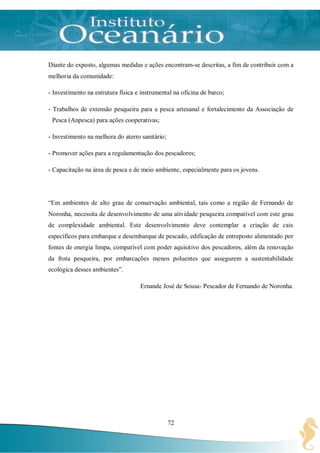 Diante do exposto, algumas medidas e ações encontram-se descritas, a fim de contribuir com a
melhoria da comunidade:

- Investimento na estrutura física e instrumental na oficina de barco;

- Trabalhos de extensão pesqueira para a pesca artesanal e fortalecimento da Associação de
 Pesca (Anpesca) para ações cooperativas;

- Investimento na melhora do aterro sanitário;

- Promover ações para a regulamentação dos pescadores;

- Capacitação na área de pesca e de meio ambiente, especialmente para os jovens.




“Em ambientes de alto grau de conservação ambiental, tais como a região de Fernando de
Noronha, necessita de desenvolvimento de uma atividade pesqueira compatível com este grau
de complexidade ambiental. Este desenvolvimento deve contemplar a criação de cais
específicos para embarque e desembarque de pescado, edificação de entreposto alimentado por
fontes de energia limpa, compatível com poder aquisitivo dos pescadores, além da renovação
da frota pesqueira, por embarcações menos poluentes que assegurem a sustentabilidade
ecológica desses ambientes”.

                                    Ernande José de Sousa- Pescador de Fernando de Noronha.




                                                 72
 