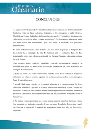 CONCLUSÕES

O Diagnóstico revela que os 5.077 pescadores entrevistados somados, aos 28.177 dependentes
familiares, vivem da Pesca Artesanal. Entretanto, se for considerado o dado oficial do
Ministério da Pesca e Aqüicultura de Pernambuco em que 8.517 pescadores litorâneos estão
cadastrados, esta projeção atinge cerca de no mínimo 47.269 dependentes, sabendo-se ainda,
que estes dados são subestimados, pois não atinge a totalidade dos pescadores
pernambucanos.

No litoral norte se destaca o Canal de Santa Cruz e os cursos d‟água que lá deságuam. Este
ecossistema faz a separação da Ilha de Itamaracá com o continente. Tem ele duas
comunicações com o mar: a do norte, conhecida por Barra de Catuama e a de sul, denominada
Barra de Orange.

Esta estrutura acolhe condições geoquímica variáveis, encontrando-se mudanças na
salinidade das águas, no potencial de oxi-redução, temperatura, pH, mais acentuadas nas
condições de confinamento.

O Canal de Santa Cruz sofre controle tanto marinha como flúvio-continental, fornecendo
influências nas soluções no corpo aquático em partículas em suspensão e como descarga de
fundo de material arenoso.

A complexidade desta coleção, em permanente dinâmica, é o ecossistema que fertiliza a
plataforma continental e permite na zona de mistura uma riqueza de peixes, crustáceos e
moluscos a exemplo de ostra, marisco pedra e demais organismos que alimentam milhares de
pescadores e pescadoras, além de representar mais de 70% das capturas na região costeira de
Pernambuco.

O Rio Goiana é outro ecossistema que poderia ser uma indústria natural de alimentos, estando
hoje impactado por indústrias, ocupação de suas margens e degradação da cobertura vegetal,
que alimenta o manguezal. A ausência de saneamento básico tem sido um dos maiores
problemas.




                                            270
 