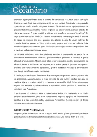 Enfocando alguns problemas locais, a exemplo da comunidade de Atapuz, cita-se a extração
de areia (areia de fingi) para a construção civil, que sem qualquer fiscalização vem agravando
o processo de erosão marinha em praias ao norte. Foram constatados impactos ambientais
gerados pela fábrica de cimento e resíduos do plantio da cana de açúcar, além das fazendas de
criação de camarão. A pesca predatória utilizada por pescadores que usam “tecnologia” de
lançar bomba no Canal de Santa Cruz também é um problema sério na região norte. A invasão
do espaço nas margens dos rios e estuários pelo plantio da cana de açúcar e através da
ocupação ilegal de pessoas de baixa renda é outra questão que deve ser enfocada. Esta
histórica ocupação caótica revela que a fiscalização pelos órgãos oficiais e responsáveis têm
se mostrado ineficazes ao longo do tempo.

As questões ambientais, como já explicitadas, norteiam a problemática da pesca. Se os
ecossistemas permanecessem saudáveis, provavelmente os problemas e conflitos da pesca
artesanal seriam mínimos. Mesmo assim, citam-se diversas outras questões que interferem na
atividade, como: o baixo nível de organização da classe, políticas públicas inadequadas,
conflitos com outras atividades econômicas, questões fundiárias, violência e envolvimento
com drogas, questões de gênero, entre outros.

A cadeia produtiva da pesca é complexa. Por ser um produto perecível e sua exploração não
ser concentrada geograficamente, a pesca necessita de uma melhor logística para que os
produtos deixem o produtor primário e cheguem ao consumidor final. O investimento em
projetos que facilitem o beneficiamento e escoamento desses produtos é necessário e
importante para Pernambuco.

A participação de pescadores com o conhecimento vivido e a experiência na atividade
pesqueira foi fundamental, pois o seu conhecimento empírico agregado ao conhecimento
científico é a base desta fotografia, denominada “Diagnóstico Socioeconômico da Pesca
Artesanal do Litoral de Pernambuco”.


INTERVENÇÕES NECESSÁRIAS
- Implantação de um Estaleiro Escola na região norte, visto a grande quantidade pescadores
que utilizam meios flutuantes para trabalharem nos estuários, no mar de dentro e de fora;




                                             271
 