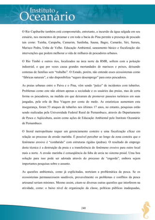 O Rio Capibaribe também está comprometido, entretanto, a incursão da água salgada em seu
estuário, nos momentos de preamar e em toda a bacia do Pina permite a presença de pescado
tais como: Tainha, Carapeba, Camurim, Sardinha, Sauna, Bagre, Camarão, Siri, Sururu,
Marisco Pedra, Unha de Velho. Educação Ambiental, saneamento básico e fiscalização são
intervenções que podem melhorar a vida de milhares de pescadores urbanos.

O Rio Timbó e outros rios, localizados na área norte da RMR, sofrem com a poluição
industrial, o que por vezes causa grandes mortandades de mariscos e peixes, deixando
centenas de famílias sem “trabalho”. O Estado, porém, não entende esses ecossistemas como
“fábricas naturais”, e não disponibiliza “seguro desemprego” para estes pescadores.

As praias urbanas entre o Paiva e o Pina, vêm sendo “palco” de incidentes com tubarões.
Problemas como este não afetam apenas a sociedade e os usuários das praias, mas de certa
forma os pescadores, na medida em que deixaram de promover passeios turísticos em suas
jangadas, pela orla de Boa Viagem por conta do medo. As estatísticas aumentam esta
insegurança, foram 53 ataques de tubarões nos últimos 17 anos, no entanto, pesquisas estão
sendo realizadas pela Universidade Federal Rural de Pernambuco, através do Departamento
de Pesca e Aqüicultura, assim como ações de Educação Ambiental pelo Instituto Oceanário
de Pernambuco.

O litoral metropolitano requer um gerenciamento costeiro e uma fiscalização eficaz em
relação ao processo de erosão marinha. É possível perceber ao longo da zona costeira que o
fenômeno erosivo é “combatido” com estruturas rígidas (pedras). O resultado do emprego
desta técnica é a destruição da praia e a transferência do fenômeno erosivo para outro local
mais a norte. A erosão marinha é conseqüência da falta de areia no sistema praial. Uma boa
solução para isso pode ser adotada através do processo de “engorda”, embora sejam
importantes pesquisas sobre o assunto.

As questões ambientais, como já explicitadas, norteiam a problemática da pesca. Se os
ecossistemas permanecessem saudáveis, provavelmente os problemas e conflitos da pesca
artesanal seriam mínimos. Mesmo assim, citam-se diversas outras questões que interferem na
atividade, como: o baixo nível de organização da classe, políticas públicas inadequadas,




                                              240
 