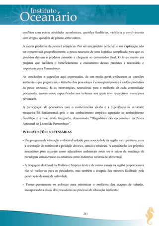 conflitos com outras atividades econômicas, questões fundiárias, violência e envolvimento
com drogas, questões de gênero, entre outros.

A cadeia produtiva da pesca é complexa. Por ser um produto perecível e sua exploração não
ser concentrada geograficamente, a pesca necessita de uma logística complicada para que os
produtos deixem o produtor primário e cheguem ao consumidor final. O investimento em
projetos que facilitem o beneficiamento e escoamento desses produtos é necessário e
importante para Pernambuco.

As conclusões e sugestões aqui expressadas, de um modo geral, enfocaram as questões
ambientais que prejudicam o trabalho dos pescadores e conseqüentemente a cadeia produtiva
da pesca artesanal. Já as intervenções, necessárias para a melhoria de cada comunidade
pesquisada, encontram-se especificadas nos volumes aos quais seus respectivos municípios
pertencem.

A participação de pescadores com o conhecimento vivido e a experiência na atividade
pesqueira foi fundamental, pois o seu conhecimento empírico agregado ao conhecimento
científico é a base desta fotografia, denominada “Diagnóstico Socioeconômico da Pesca
Artesanal do Litoral de Pernambuco”.

INTERVENÇÕES NECESSÁRIAS

- Um programa de educação ambiental voltado para a sociedade da região metropolitana, com
 a orientação de minimizar a poluição dos rios, canais e estuários. A capacitação dos próprios
 pescadores para atuarem como educadores ambientais pode ser o início da mudança de
 paradigma considerando os estuários como indústrias naturais de alimentos;

- A dragagem do Canal da Malária e limpeza deste e de outros canais na região proporcionará
 não só melhorias para os pescadores, mas também a assepsia dos mesmos facilitado pela
 penetração da maré de salinidade.

- Tornar permanente os esforços para minimizar o problema dos ataques de tubarão,
 incorporando a classe dos pescadores no processo de educação ambiental;




                                                241
 