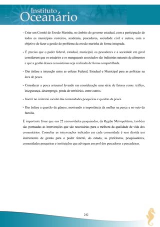 - Criar um Comitê de Erosão Marinha, no âmbito do governo estadual, com a participação de
 todos os municípios costeiros, academia, pescadores, sociedade civil e outros, com o
 objetivo de fazer a gestão do problema da erosão marinha de forma integrada.

- É preciso que o poder federal, estadual, municipal, os pescadores e a sociedade em geral
 considerem que os estuários e os manguezais associados são indústrias naturais de alimentos
 e que a gestão desses ecossistemas seja realizada de forma compartilhada.

- Dar ênfase a interação entre as esferas Federal, Estadual e Municipal para as políticas na
 área de pesca.

- Considerar a pesca artesanal levando em consideração uma série de fatores como: tráfico,
 insegurança, desemprego, perda de territórios, entre outros.

- Inserir no contexto escolar das comunidades pesqueiras e questão da pesca.

- Dar ênfase a questão de gênero, mostrando a importância da mulher na pesca e no seio da
 família.

É importante frisar que nas 22 comunidades pesquisadas, da Região Metropolitana, também
são pontuadas as intervenções que são necessárias para a melhora da qualidade de vida dos
comunitários. Consultar as intervenções indicadas em cada comunidade é sem dúvida um
instrumento de gestão para o poder federal, do estado, as prefeituras, pesquisadores,
comunidades pesqueiras e instituições que advogam em prol dos pescadores e pescadeiras.




                                               242
 