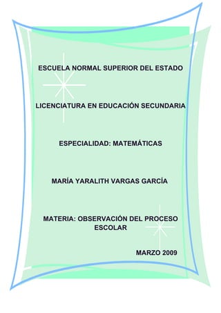 ESCUELA NORMAL SUPERIOR DEL ESTADO
LICENCIATURA EN EDUCACIÓN SECUNDARIA
ESPECIALIDAD: MATEMÁTICAS
MARÍA YARALITH VARGAS GARCÍA
MATERIA: OBSERVACIÓN DEL PROCESO
ESCOLAR
MARZO 2009
 