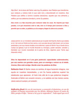 Dijo Dios”, de la boca del Señor sale hoy Su palabra, ésa Palabra que transforma,
que restaura y ordena todo lo que está mal y desordenado en nosotros. Esa
Palabra que edifica e ilumina nuestras decisiones, aquella que nos alimenta y
edifica; por eso debemos bendecir y amar Su palabra.
Dios envió a su Hijo Jesucristo para restaurar todas las cosas. No importa que haya
pasado, o en qué situaciones está tu vida, éste es el tiempo para acercarse a Dios y
permitir que su orden, su palabra y su luz vengan y hagan Su obra en tu corazón.
Jesús caminó en un ministerio sobrenatural por el poder del Espíritu Santo que estaba
en él. Así como el Verbo se hizo carne y con sus pies iba por todo Israel, con su boca
predicaba y con sus manos tocaba a los enfermos, quiere el Señor hoy a través de su
cuerpo (la iglesia) ir por el mundo llevando su mensaje y poder salvador, sanador y
libertador aun mundo necesitado de la gloria de Dios, digamos pues “heme aquí
dispuesto estoy”.
Dios ha depositado en ti una gran potencial, capacidades sobrenaturales,
por eso sueñas con grandes cosas, pero un enemigo a vencer es el miedo.
Avanza, Dios está contigo. Decide creer las palabras de Dios
Reflexión final: El Señor Jesús no cambia, él sigue haciendo milagros, nos
ayuda en nuestras necesidades, y con Su fuerza podemos superar los
obstáculos que aparecen, él hará más allá de lo que podemos imaginar.
Acércate al Señor con corazón sincero, y no saldrás con las manos vacías.
Jesús sana el cuerpo y el corazón.
Reflexión final: En vez de murmurar, y consentir el desánimo, en vez de
aceptar el fracaso anunciado por los demás, debemos buscar el rostro de
Dios, porque él dijo: “clama a mí y yo te responderé”, “todo aquel que en él
 
