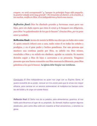 creyere, no será avergonzado” y “aunque tu principio haya sido pequeño,
tu postrer estado será muy grande”. No renuncies al clamor, a la oración, a
tus sueños, confía en Dios, él es todopoderoso y hará cosa nueva.
Reflexión final: Dios ha diseñado grandes y hermosas cosas para sus
hijos, pero sin duda espera que éstos le amen y le busquen con diligencia,
pues Dios “es galardonador de los que le buscan”. Gracias Dios, por tu gran
amor y cuidado.
Reflexión final: Acerca de moisés la Biblia nos dice que no hubo otro como
él, quien conoció Jehová cara a cara, nadie como él en todas las señales y
prodigios, y en el gran poder y hechos grandiosos. Fue una persona que
mantuvo una continua pasión por Dios, su anhelo era Dios mismo,
escuchaba a Dios y su anhelo era obedecer, agradar su corazón. Es nuestra
decisión seguir a Dios de lejos o acercarnos a su presencia. Tengamos
presente que una buena comunión con Dios marcara la diferencia, pues Dios
galardona a los que le buscan. La iglesia debe limpiar sus vestiduras.
Conclusión: El Dios todopoderoso es quien nos unge con su Espíritu Santo, él
quiere revestirte de su poder, renovar en ti la unción para que le sirvas con mayor
eficacia, para caminar en un servicio sobrenatural, él multiplica tus fuerzas como
las del búfalo y te unge con aceite fresco.
Reflexión final: El Señor nos da su palabra, para alimentarnos, guiarnos, él nos
habla para llevarnos al lugar de su propósito. Su llamado implica superar algunos
obstáculos, pero como Dios está con nosotros al final venceremos, y veremos su
gloria.
 