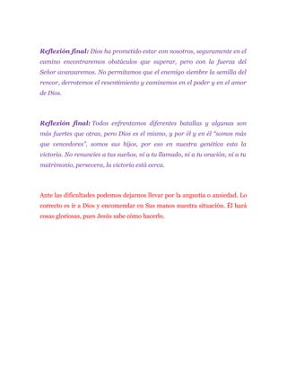Reflexión final: Dios ha prometido estar con nosotros, seguramente en el
camino encontraremos obstáculos que superar, pero con la fuerza del
Señor avanzaremos. No permitamos que el enemigo siembre la semilla del
rencor, derrotemos el resentimiento y caminemos en el poder y en el amor
de Dios.
Reflexión final: Todos enfrentamos diferentes batallas y algunas son
más fuertes que otras, pero Dios es el mismo, y por él y en él “somos más
que vencedores”, somos sus hijos, por eso en nuestra genética esta la
victoria. No renuncies a tus sueños, ni a tu llamado, ni a tu oración, ni a tu
matrimonio, persevera, la victoria está cerca.
Ante las dificultades podemos dejarnos llevar por la angustia o ansiedad. Lo
correcto es ir a Dios y encomendar en Sus manos nuestra situación. Él hará
cosas gloriosas, pues Jesús sabe cómo hacerlo.
 