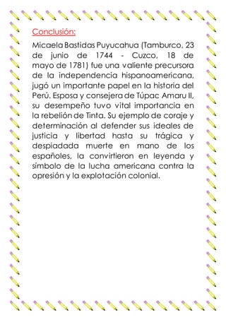 Conclusión:
Micaela Bastidas Puyucahua (Tamburco, 23
de junio de 1744 - Cuzco, 18 de
mayo de 1781) fue una valiente precursora
de la independencia hispanoamericana,
jugó un importante papel en la historia del
Perú. Esposa y consejera de Túpac Amaru II,
su desempeño tuvo vital importancia en
la rebelión de Tinta. Su ejemplo de coraje y
determinación al defender sus ideales de
justicia y libertad hasta su trágica y
despiadada muerte en mano de los
españoles, la convirtieron en leyenda y
símbolo de la lucha americana contra la
opresión y la explotación colonial.
 