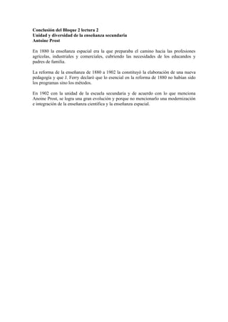 Conclusión del Bloque 2 lectura 2
Unidad y diversidad de la enseñanza secundaria
Antoine Prost

En 1880 la enseñanza espacial era la que preparaba el camino hacia las profesiones
agrícolas, industriales y comerciales, cubriendo las necesidades de los educandos y
padres de familia.

La reforma de la enseñanza de 1880 a 1902 la constituyó la elaboración de una nueva
pedagogía y que J. Ferry declaró que lo esencial en la reforma de 1880 no habían sido
los programas sino los métodos.

En 1902 con la unidad de la escuela secundaria y de acuerdo con lo que menciona
Anoine Prost, se logra una gran evolución y porque no mencionarlo una modernización
e integración de la enseñanza científica y la enseñanza espacial.
 