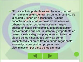 Otro aspecto importante es su ubicación, porqué normalmente se encuentran en un lugar céntrico de la ciudad y tienen un acceso fácil. Aunque encontramos muchas ventajas de las escuelas urbanas, también podemos observar rasgos críticos en éstas. Por ejemplo, la sobrepoblación escolar tendría que ser un factor muy importante en cuanto a esta categoría, porqué las actitudes de alguno de los niños puede ser vista como irrespetuosa y si no es tratado puede llegar hasta estereotipos que podrían propiciar una discriminación por parte de los alumnos.