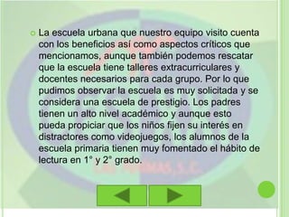 La escuela urbana que nuestro equipo visito cuenta con los beneficios así como aspectos críticos que mencionamos, aunque también podemos rescatar que la escuela tiene talleres extracurriculares y docentes necesarios para cada grupo. Por lo que pudimos observar la escuela es muy solicitada y se considera una escuela de prestigio. Los padres tienen un alto nivel académico y aunque esto pueda propiciar que los niños fijen su interés en distractores como videojuegos, los alumnos de la escuela primaria tienen muy fomentado el hábito de lectura en 1° y 2° grado.