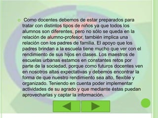 Como docentes debemos de estar preparados para tratar con distintos tipos de niños ya que todos los alumnos son diferentes, pero no sólo se queda en la relación de alumno-profesor, también implica una relación con los padres de familia. El apoyo que los padres brindan a la escuela tiene mucho que ver con el rendimiento de sus hijos en clases. Los maestros de escuelas urbanas estamos en constantes retos por parte de la sociedad, porque como futuros docentes ven en nosotros altas expectativas y debemos encontrar la forma de que nuestro rendimiento sea alto, flexible y organizado. Teniendo en cuenta poder implementar actividades de su agrado y que mediante éstas puedan aprovecharlas y captar la información.