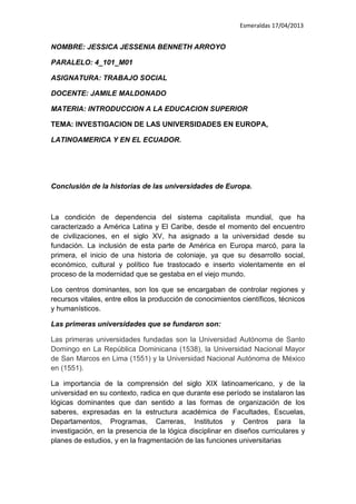 Esmeraldas 17/04/2013
NOMBRE: JESSICA JESSENIA BENNETH ARROYO
PARALELO: 4_101_M01
ASIGNATURA: TRABAJO SOCIAL
DOCENTE: JAMILE MALDONADO
MATERIA: INTRODUCCION A LA EDUCACION SUPERIOR
TEMA: INVESTIGACION DE LAS UNIVERSIDADES EN EUROPA,
LATINOAMERICA Y EN EL ECUADOR.
Conclusión de la historias de las universidades de Europa.
La condición de dependencia del sistema capitalista mundial, que ha
caracterizado a América Latina y El Caribe, desde el momento del encuentro
de civilizaciones, en el siglo XV, ha asignado a la universidad desde su
fundación. La inclusión de esta parte de América en Europa marcó, para la
primera, el inicio de una historia de coloniaje, ya que su desarrollo social,
económico, cultural y político fue trastocado e inserto violentamente en el
proceso de la modernidad que se gestaba en el viejo mundo.
Los centros dominantes, son los que se encargaban de controlar regiones y
recursos vitales, entre ellos la producción de conocimientos científicos, técnicos
y humanísticos.
Las primeras universidades que se fundaron son:
Las primeras universidades fundadas son la Universidad Autónoma de Santo
Domingo en La República Dominicana (1538), la Universidad Nacional Mayor
de San Marcos en Lima (1551) y la Universidad Nacional Autónoma de México
en (1551).
La importancia de la comprensión del siglo XIX latinoamericano, y de la
universidad en su contexto, radica en que durante ese período se instalaron las
lógicas dominantes que dan sentido a las formas de organización de los
saberes, expresadas en la estructura académica de Facultades, Escuelas,
Departamentos, Programas, Carreras, Institutos y Centros para la
investigación, en la presencia de la lógica disciplinar en diseños curriculares y
planes de estudios, y en la fragmentación de las funciones universitarias
 