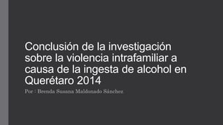 Conclusión de la investigación 
sobre la violencia intrafamiliar a 
causa de la ingesta de alcohol en 
Querétaro 2014 
Por : Brenda Susana Maldonado Sánchez 
 