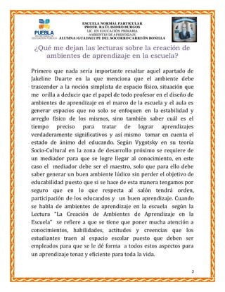 ESCUELA NORMAL PARTICULAR 
PROFR. RAÚL ISIDRO BURGOS 
LIC. EN EDUCACIÓN PRIMARIA 
AMBIENTES DE APRENDIZAJE 
ALUMNA: GUADALUPE DEL SOCORRO CARREÓN BONILLA 
2 
¿Qué me dejan las lecturas sobre la creación de 
ambientes de aprendizaje en la escuela? 
Primero que nada sería importante resaltar aquel apartado de 
Jakeline Duarte en la que menciona que el ambiente debe 
trascender a la noción simplista de espacio físico, situación que 
me orilla a deducir que el papel de todo profesor en el diseño de 
ambientes de aprendizaje en el marco de la escuela y el aula es 
generar espacios que no solo se enfoquen en la estabilidad y 
arreglo físico de los mismos, sino también saber cuál es el 
tiempo preciso para tratar de lograr aprendizajes 
verdaderamente significativos y así mismo tomar en cuenta el 
estado de ánimo del educando. Según Vygotsky en su teoría 
Socio-Cultural en la zona de desarrollo próximo se requiere de 
un mediador para que se logre llegar al conocimiento, en este 
caso el mediador debe ser el maestro, solo que para ello debe 
saber generar un buen ambiente lúdico sin perder el objetivo de 
educabilidad puesto que si se hace de esta manera tengamos por 
seguro que en lo que respecta al salón tendrá orden, 
participación de los educandos y un buen aprendizaje. Cuando 
se habla de ambientes de aprendizaje en la escuela según la 
Lectura “La Creación de Ambientes de Aprendizaje en la 
Escuela” se refiere a que se tiene que poner mucha atención a 
conocimientos, habilidades, actitudes y creencias que los 
estudiantes traen al espacio escolar puesto que deben ser 
empleados para que se le dé forma a todos estos aspectos para 
un aprendizaje tenaz y eficiente para toda la vida. 
 