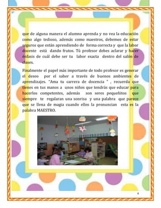 ESCUELA NORMAL PARTICULAR 
PROFR. RAÚL ISIDRO BURGOS 
LIC. EN EDUCACIÓN PRIMARIA 
AMBIENTES DE APRENDIZAJE 
ALUMNA: GUADALUPE DEL SOCORRO CARREÓN BONILLA 
que de alguna manera el alumno aprenda y no vea la educación 
como algo tedioso, además como maestros, debemos de estar 
seguros que están aprendiendo de forma correcta y que la labor 
docente está dando frutos. Tú profesor debes aclarar y hacer 
énfasis de cuál debe ser tu labor exacta dentro del salón de 
clases. 
Finalmente el papel más importante de todo profesor es generar 
el deseo por el saber a través de buenos ambientes de 
aprendizajes. “Ama tu carrera de docencia ” , recuerda que 
tienes en tus manos a unos niños que tendrás que educar para 
hacerlos competentes, además son seres pequeñitos que 
siempre te regalaran una sonrisa y una palabra que parece 
que se llena de magia cuando ellos la pronuncian esta es la 
palabra MAESTRO. 
4 
