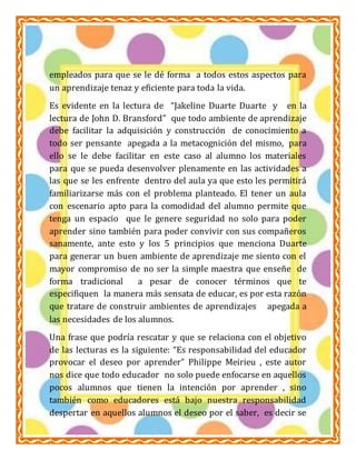 ESCUELA NORMAL PARTICULAR 
PROFR. RAÚL ISIDRO BURGOS 
LIC. EN EDUCACIÓN PRIMARIA 
AMBIENTES DE APRENDIZAJE 
ALUMNA: GUADALUPE DEL SOCORRO CARREÓN BONILLA 
empleados para que se le dé forma a todos estos aspectos para 
un aprendizaje tenaz y eficiente para toda la vida. 
Es evidente en la lectura de “Jakeline Duarte Duarte y en la 
lectura de John D. Bransford” que todo ambiente de aprendizaje 
debe facilitar la adquisición y construcción de conocimiento a 
todo ser pensante apegada a la metacognición del mismo, para 
ello se le debe facilitar en este caso al alumno los materiales 
para que se pueda desenvolver plenamente en las actividades a 
las que se les enfrente dentro del aula ya que esto les permitirá 
familiarizarse más con el problema planteado. El tener un aula 
con escenario apto para la comodidad del alumno permite que 
tenga un espacio que le genere seguridad no solo para poder 
aprender sino también para poder convivir con sus compañeros 
sanamente, ante esto y los 5 principios que menciona Duarte 
para generar un buen ambiente de aprendizaje me siento con el 
mayor compromiso de no ser la simple maestra que enseñe de 
forma tradicional a pesar de conocer términos que te 
especifiquen la manera más sensata de educar, es por esta razón 
que tratare de construir ambientes de aprendizajes apegada a 
las necesidades de los alumnos. 
Una frase que podría rescatar y que se relaciona con el objetivo 
de las lecturas es la siguiente: “Es responsabilidad del educador 
provocar el deseo por aprender” Philippe Meirieu , este autor 
nos dice que todo educador no solo puede enfocarse en aquellos 
pocos alumnos que tienen la intención por aprender , sino 
también como educadores está bajo nuestra responsabilidad 
despertar en aquellos alumnos el deseo por el saber, es decir se 
3 
 