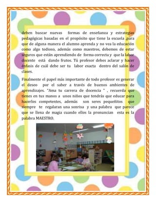 ESCUELA NORMAL PARTICULAR 
PROFR. RAÚL ISIDRO BURGOS 
LIC. EN EDUCACIÓN PRIMARIA 
AMBIENTES DE APRENDIZAJE 
ALUMNA: GUADALUPE DEL SOCORRO CARREÓN BONILLA 
deben buscar nuevas formas de enseñanza y estrategias 
pedagógicas basadas en el propósito que tiene la escuela ,para 
que de alguna manera el alumno aprenda y no vea la educación 
como algo tedioso, además como maestros, debemos de estar 
seguros que están aprendiendo de forma correcta y que la labor 
docente está dando frutos. Tú profesor debes aclarar y hacer 
énfasis de cuál debe ser tu labor exacta dentro del salón de 
clases. 
Finalmente el papel más importante de todo profesor es generar 
el deseo por el saber a través de buenos ambientes de 
aprendizajes. “Ama tu carrera de docencia ” , recuerda que 
tienes en tus manos a unos niños que tendrás que educar para 
hacerlos competentes, además son seres pequeñitos que 
siempre te regalaran una sonrisa y una palabra que parece 
que se llena de magia cuando ellos la pronuncian esta es la 
palabra MAESTRO. 
4 

