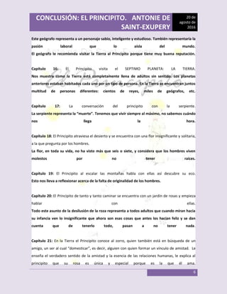 CONCLUSIÓN: EL PRINCIPITO. ANTONIE DE
SAINT-EXUPERY
20 de
agosto de
2016
6
Este geógrafo representa a un personaje sabio, inteligente y estudioso. También representaría la
pasión laboral que lo aísla del mundo.
El geógrafo le recomienda visitar la Tierra al Principito porque tiene muy buena reputación.
Capítulo 16: El Principito visita el SEPTIMO PLANETA: LA TIERRA.
Nos muestra como la Tierra está completamente llena de adultos sin sentido. Los planetas
anteriores estaban habitados cada uno por un tipo de persona. En la Tierra se encuentran juntos
multitud de personas diferentes: cientos de reyes, miles de geógrafos, etc.
Capítulo 17: La conversación del principito con la serpiente.
La serpiente representa la “muerte”. Tenemos que vivir siempre al máximo, no sabemos cuándo
nos llega la hora.
Capítulo 18: El Principito atraviesa el desierto y se encuentra con una flor insignificante y solitaria,
a la que pregunta por los hombres.
La flor, en toda su vida, no ha visto más que seis o siete, y considera que los hombres viven
molestos por no tener raíces.
Capítulo 19: El Principito al escalar las montañas habla con ellas así descubre su eco.
Esto nos lleva a reflexionar acerca de la falta de originalidad de los hombres.
Capítulo 20: El Principito de tanto y tanto caminar se encuentra con un jardín de rosas y empieza
hablar con ellas.
Todo este asunto de la desilusión de la roza representa a todos adultos que cuando miran hacia
su infancia ven lo insignificante que ahora son esas cosas que antes los hacían feliz y se dan
cuenta que de tenerlo todo, pasan a no tener nada.
Capítulo 21: En la Tierra el Principito conoce al zorro, quien también está en búsqueda de un
amigo, un ser al cual “domesticar”, es decir, alguien con quien formar un vínculo de amistad. Le
enseña el verdadero sentido de la amistad y la esencia de las relaciones humanas, le explica al
principito que su rosa es única y especial porque es la que él ama.
 