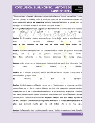 CONCLUSIÓN: EL PRINCIPITO. ANTONIE DE
SAINT-EXUPERY
20 de
agosto de
2016
7
“Tú no eres para mí todavía más que un muchachito igual a otros cien mil muchachitos. Y no te
necesito. Tampoco tú tienes necesidad de mí. No soy para ti más que un zorro entre otros cien mil
zorros semejantes. Pero si me domésticas, entonces tendremos necesidad el uno del otro. Tú
serás para mí único en el mundo, yo seré para ti único en el mundo…”
El zorro y el Principito se separan, luego de que el zorro le revela su secreto: sólo se ve bien con
el corazón, lo esencial es invisible a los ojos.
Capítulo 22: El Principito establece una relación con el guardavías y aplica lo aprendido por el
zorro, ir marcando objetivos de la vida.
Llegó a una conclusión de que sólo los niños saben hacia donde van.
Capítulo 23: El Principito se encuentra con un comerciante de pastillas que quitaban el deseo de
beber, con lo que se ganaban cincuenta y tres minutos.
Esto hace referencia a los tiempos acelerados del mundo actual.
Capítulo 24: Por primera vez, el piloto entendió rápidamente lo que quería decir el Principito. Esto
le causó especial felicidad al Principito.
Capítulo 25: El Principito y el piloto, después de haber encontrado un pozo, se dispusieron a
obtener de éste agua para beber.
Se reflexiona en todo lo aprendido.
Capítulo 26: Al día siguiente, el Aviador regresa con el Principito, quien se encuentra muy triste
debido al paso que va a dar. Le recuerda al Aviador que debe mirar las estrellas, porque el vivirá en
una de ellas, con su flor. Le dice además que el podrá oír su risa en todas las estrellas. El Aviador
deja al Principito en el suelo, para ser mordido por la serpiente y morir instantáneamente. Se trata
de la despedida y partida del Principito. Esta despedida simboliza al fin de la niñez, y el paso a la
adultez. Un detalle fundamental que nos permite afirmar esto es cuando el Principito le dice al
piloto que “pareceré muerto, pero no será cierto”, sólo se iría muy lejos.
Capítulo 27: Pasados los años, el Aviador descubre que el Principito ha olvidado un bozal dibujado
 