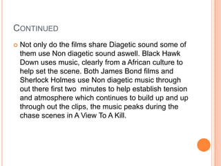 CONTINUED
   Not only do the films share Diagetic sound some of
    them use Non diagetic sound aswell. Black Hawk
    Down uses music, clearly from a African culture to
    help set the scene. Both James Bond films and
    Sherlock Holmes use Non diagetic music through
    out there first two minutes to help establish tension
    and atmosphere which continues to build up and up
    through out the clips, the music peaks during the
    chase scenes in A View To A Kill.
 
