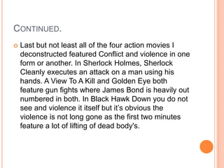CONTINUED.
   Last but not least all of the four action movies I
    deconstructed featured Conflict and violence in one
    form or another. In Sherlock Holmes, Sherlock
    Cleanly executes an attack on a man using his
    hands. A View To A Kill and Golden Eye both
    feature gun fights where James Bond is heavily out
    numbered in both. In Black Hawk Down you do not
    see and violence it itself but it’s obvious the
    violence is not long gone as the first two minutes
    feature a lot of lifting of dead body's.
 