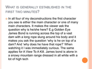WHAT IS GENERALLY ESTABLISHED IN THE
FIRST TWO MINUTES?

   In all four of my deconstructions the first character
    you see is either the main character or one of many
    main characters. It makes the viewer ask the
    question why is he/she here? E.g Golden Eye
    James Bond is running across the top of a vast
    dam with a long rope slung around his body and it
    makes you ask the question ‘why is he on top of a
    dam? And ‘why does he have that rope?’ When
    watching it I was immediately curious. The same
    applies for A View To A Kill. James bond is alone in
    a snowy mountain range dressed in all white with a
    lot of high tech
 
