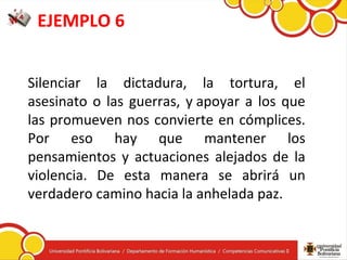 EJEMPLO 6
Silenciar  la  dictadura,  la  tortura,  el 
asesinato o las guerras, y apoyar a los que 
las promueven nos convierte en cómplices. 
Por  eso  hay  que  mantener  los 
pensamientos  y  actuaciones  alejados  de  la 
violencia.  De  esta  manera  se  abrirá  un 
verdadero camino hacia la anhelada paz.
 