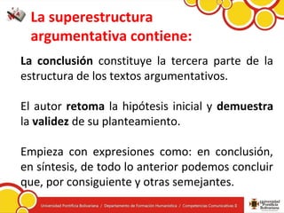 La superestructura
argumentativa contiene:
La conclusión constituye la tercera parte de la
estructura de los textos argumentativos.
El autor retoma la hipótesis inicial y demuestra
la validez de su planteamiento.
Empieza con expresiones como: en conclusión,
en síntesis, de todo lo anterior podemos concluir
que, por consiguiente y otras semejantes.
 