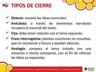 TIPOS DE CIERRE
 Síntesis: resume las ideas esenciales.
 Anécdota: a través de elementos narrativos
recupera lo esencial del texto.
 Cita: debe tener relación con el tema expuesto.
 Frase interrogativa: plantea cuestiones no resueltas,
que se resolverán a futuro y quedan abiertas.
 Analogía: compara el tema tratado con una
situación o hecho semejante, con el fin de reforzar
las ideas ya expuestas.
 