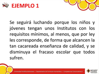 EJEMPLO 1
Se seguirá luchando porque los niños y
jóvenes tengan unos Institutos con los
requisitos mínimos, al menos, que por ley
les corresponde, de forma que alcancen la
tan cacareada enseñanza de calidad, y se
disminuya el fracaso escolar que todos
sufren.
 