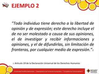 EJEMPLO 2
"Todo individuo tiene derecho a la libertad de
opinión y de expresión; este derecho incluye el
de no ser molestado a causa de sus opiniones,
el de investigar y recibir informaciones y
opiniones, y el de difundirlas, sin limitación de
fronteras, por cualquier medio de expresión.“1
1. Artículo 19 de la Declaración Universal de los Derechos Humanos
 