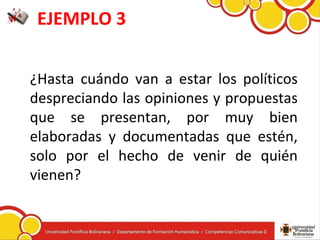EJEMPLO 3
¿Hasta cuándo van a estar los políticos
despreciando las opiniones y propuestas
que se presentan, por muy bien
elaboradas y documentadas que estén,
solo por el hecho de venir de quién
vienen?
 